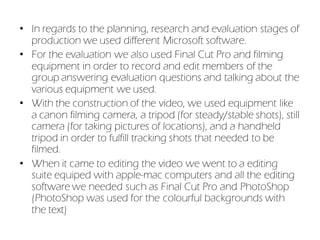 • In regards to the planning, research and evaluation stages of
  production we used different Microsoft software.
• For the evaluation we also used Final Cut Pro and filming
  equipment in order to record and edit members of the
  group answering evaluation questions and talking about the
  various equipment we used.
• With the construction of the video, we used equipment like
  a canon filming camera, a tripod (for steady/stable shots), still
  camera (for taking pictures of locations), and a handheld
  tripod in order to fulfill tracking shots that needed to be
  filmed.
• When it came to editing the video we went to a editing
  suite equiped with apple-mac computers and all the editing
  software we needed such as Final Cut Pro and PhotoShop
  (PhotoShop was used for the colourful backgrounds with
  the text)
 