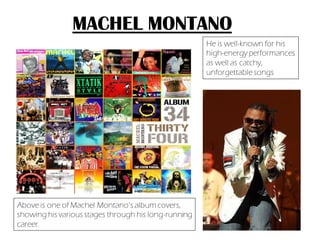 MACHEL MONTANO
                                                      He is well-known for his
                                                      high-energy performances
                                                      as well as catchy,
                                                      unforgettable songs




Above is one of Machel Montano’s album covers,
showing his various stages through his long-running
career.
 