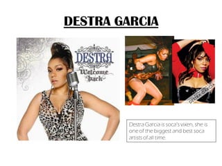 DESTRA GARCIA




        Destra Garcia is soca’s vixen, she is
        one of the biggest and best soca
        artists of all time.
 