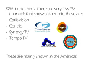 Within the media there are very few TV
  channels that show soca music, these are:
- CaribVision
- Centric
- Synergy TV
- Tempo TV



These are mainly shown in the Americas
 