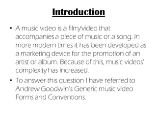 Introduction
• A music video is a film/video that
  accompanies a piece of music or a song. In
  more modern times it has been developed as
  a marketing device for the promotion of an
  artist or album. Because of this, music videos’
  complexity has increased.
• To answer this question I have referred to
  Andrew Goodwin’s Generic music video
  Forms and Conventions.
 