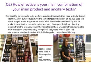 Q2) How effective is your main combination of your main product and ancillary texts? ,[object Object],Both of these were used in the magazine and documentary 