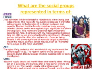What are the social groups
GENDER
               represented in terms of:
Female:
 The dominant female character is represented to be strong, and
   independent. This relates to my audience because it promotes
   independence to the females of my target audience and
   equality. The fact that the female character is not wearing
   branded clothes and is wearing tank tops, significies that she is
   working class. This makes the audience feel sympathetic
   towards her. Also, it connects with my male audience because
   they are able to see and understand the significance of having
   women in their life. Also, due to the main character being
   female, it will encourage more of my male target audience to
   watch this movie, as most thriller movies, such as “memento”
   have a male as the main character.
Age::
The ages of my audience who would watch my movie would be
   people aged 18-25. The reason behind this Is because it
   contains brutal, bloody footage which is inappropriate for some
   social group.
Class:
“Rewind” would attract the middle class and working class who go
   out on a Saturday and Sunday after a hard day at work to the
   cinema a lot. They would usually eat at places such as
 