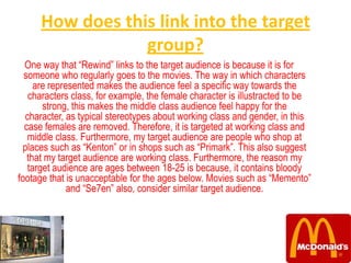 How does this link into the target
                  group?
  One way that “Rewind” links to the target audience is because it is for
  someone who regularly goes to the movies. The way in which characters
     are represented makes the audience feel a specific way towards the
   characters class, for example, the female character is illustracted to be
       strong, this makes the middle class audience feel happy for the
  character, as typical stereotypes about working class and gender, in this
  case females are removed. Therefore, it is targeted at working class and
   middle class. Furthermore, my target audience are people who shop at
  places such as “Kenton” or in shops such as “Primark”. This also suggest
   that my target audience are working class. Furthermore, the reason my
   target audience are ages between 18-25 is because, it contains bloody
footage that is unacceptable for the ages below. Movies such as “Memento”
              and “Se7en” also, consider similar target audience.
 