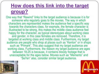 How does this link into the target
    group?
One way that “Rewind” links to the target audience is because it is for
      someone who regularly goes to the movies. The way in which
 characters are represented makes the audience feel a specific way
   towards the characters class, for example, the female character is
  illustracted to be strong, this makes the middle class audience feel
  happy for the character, as typical stereotypes about working class
      and gender, in this case females are removed. Therefore, it is
 targeted at working class and middle class. Furthermore, my target
audience are people who shop at places such as “Kenton” or in shops
    such as “Primark”. This also suggest that my target audience are
 working class. Furthermore, the reason my target audience are ages
       between 18-25 is because, it contains bloody footage that is
   unacceptable for the ages below. Movies such as “Memento” and
             “Se7en” also, consider similar target audience.
 