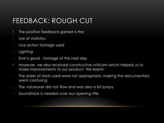 FEEDBACK: ROUGH CUT
•   The positive feedback gained is the:
-   Use of statistics
-   Live action footage used
-   Lighting
-   End is good - footage of the next day
•   However, we also received constructive criticism which helped us to
    make improvements to our product. We learnt:
-   The order of shots used were not appropriate, making the documentary
    seem confusing
-   The voiceover did not flow and was also a bit jumpy
-   Soundtrack is needed over our opening title
 