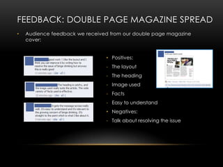 FEEDBACK: DOUBLE PAGE MAGAZINE SPREAD
•   Audience feedback we received from our double page magazine
    cover:


                                • Positives:
                                - The layout
                                - The heading
                                - Image used
                                - Facts
                                - Easy to understand
                                • Negatives:
                                - Talk about resolving the issue
 