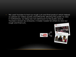 •   We used Youtube to host our rough cuts and final product which helped
    us upload our videos quickly and efficiently allowing the public to view
    it. Furthermore, our blog was not well known to the public and as
    Youtube is known by everyone, it made it easier for others to view our
    rough and final cuts.
 