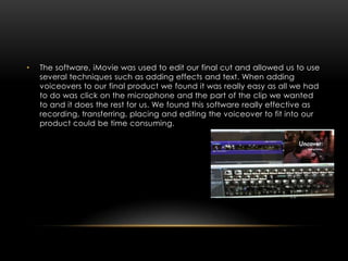 •   The software, iMovie was used to edit our final cut and allowed us to use
    several techniques such as adding effects and text. When adding
    voiceovers to our final product we found it was really easy as all we had
    to do was click on the microphone and the part of the clip we wanted
    to and it does the rest for us. We found this software really effective as
    recording, transferring, placing and editing the voiceover to fit into our
    product could be time consuming.
 