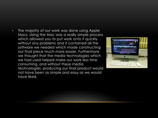 •   The majority of our work was done using Apple
    Macs. Using the Mac was a really simple process
    which allowed you to put work onto it quickly
    without any problems and it contained all the
    software we needed which made constructing
    our final piece much more easier. Furthermore
    we thought that the media technologies which
    we had used helped make our work less time
    consuming, and without these media
    technologies, producing our final product would
    not have been as simple and easy as we would
    have liked.
 