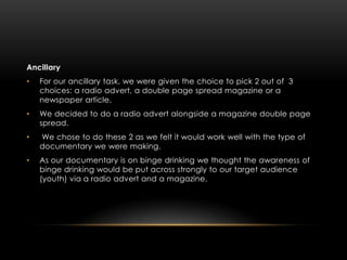 Ancillary
•   For our ancillary task, we were given the choice to pick 2 out of 3
    choices: a radio advert, a double page spread magazine or a
    newspaper article.
•   We decided to do a radio advert alongside a magazine double page
    spread.
•   We chose to do these 2 as we felt it would work well with the type of
    documentary we were making.
•   As our documentary is on binge drinking we thought the awareness of
    binge drinking would be put across strongly to our target audience
    (youth) via a radio advert and a magazine.
 