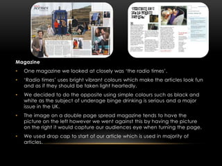 Magazine
•   One magazine we looked at closely was ‘the radio times’.
•   ‘Radio times’ uses bright vibrant colours which make the articles look fun
    and as if they should be taken light heartedly.
•   We decided to do the opposite using simple colours such as black and
    white as the subject of underage binge drinking is serious and a major
    issue in the UK.
•   The image on a double page spread magazine tends to have the
    picture on the left however we went against this by having the picture
    on the right it would capture our audiences eye when turning the page.
•   We used drop cap to start of our article which is used in majority of
    articles.
 