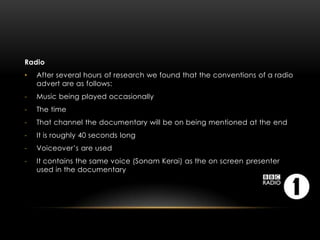 Radio
•   After several hours of research we found that the conventions of a radio
    advert are as follows:
-   Music being played occasionally
-   The time
-   That channel the documentary will be on being mentioned at the end
-   It is roughly 40 seconds long
-   Voiceover’s are used
-   It contains the same voice (Sonam Kerai) as the on screen presenter
    used in the documentary
 