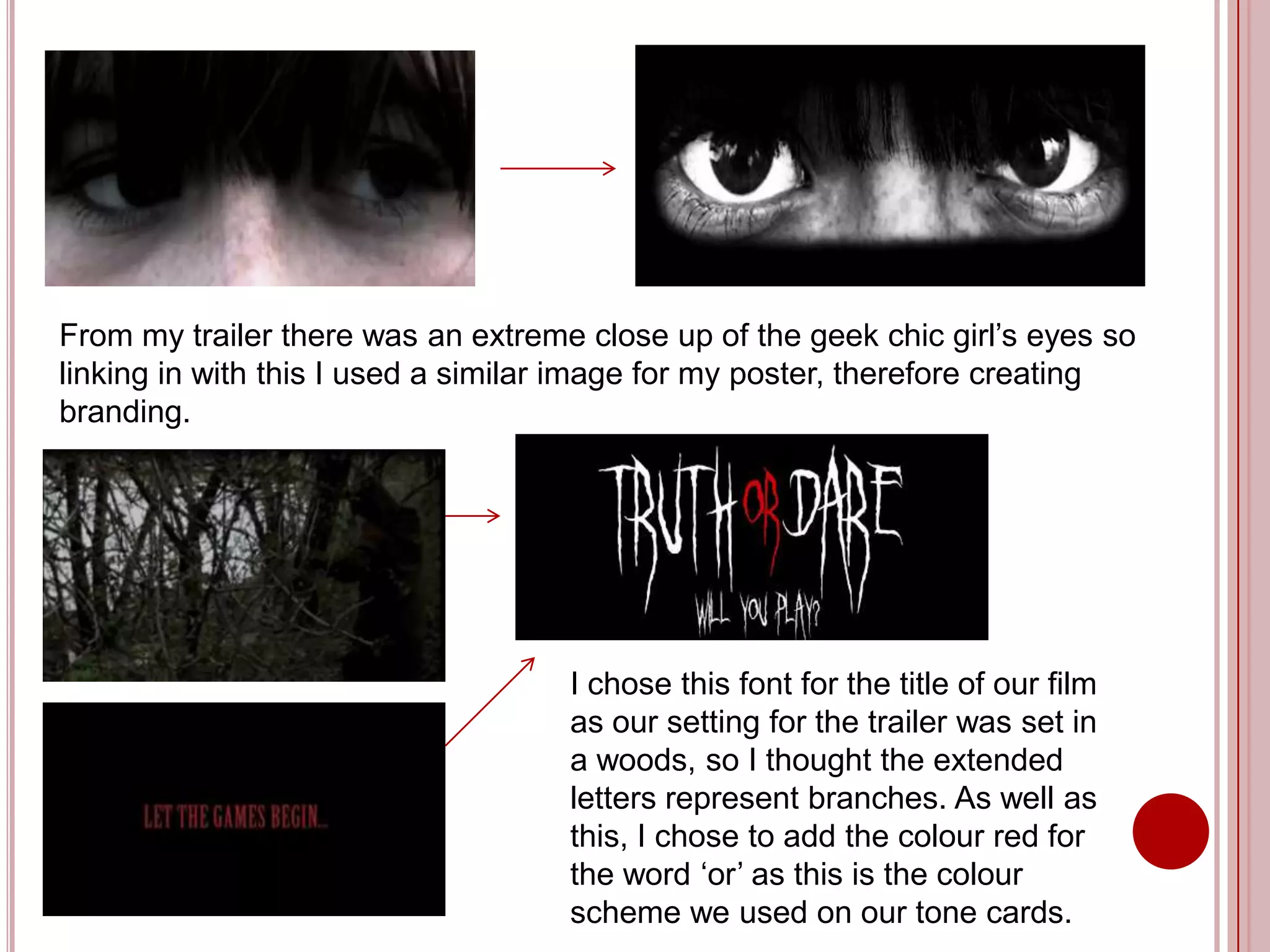 From my trailer there was an extreme close up of the geek chic girl’s eyes so
linking in with this I used a similar image for my poster, therefore creating
branding.




                                    I chose this font for the title of our film
                                    as our setting for the trailer was set in
                                    a woods, so I thought the extended
                                    letters represent branches. As well as
                                    this, I chose to add the colour red for
                                    the word ‘or’ as this is the colour
                                    scheme we used on our tone cards.
 