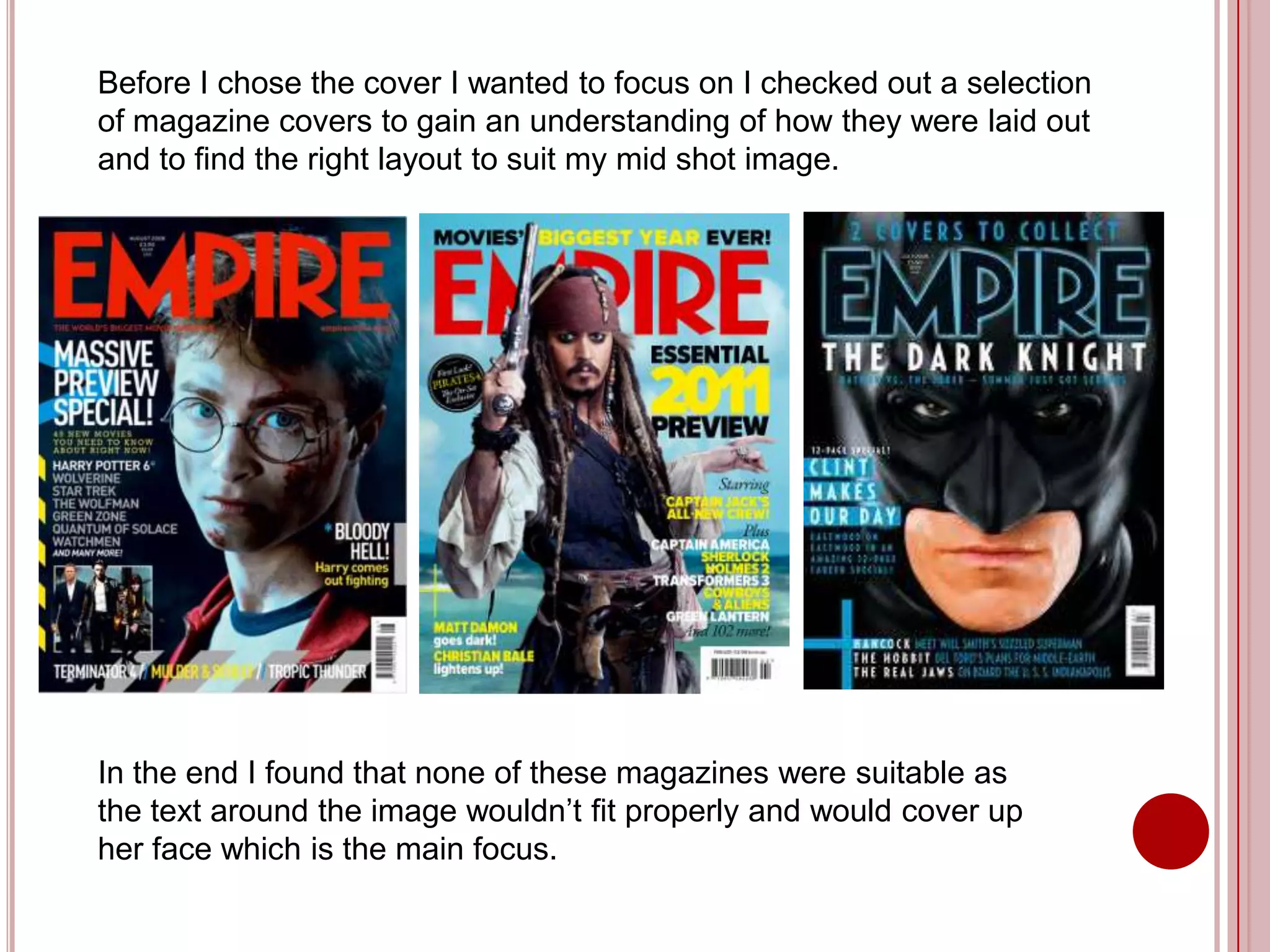 Before I chose the cover I wanted to focus on I checked out a selection
of magazine covers to gain an understanding of how they were laid out
and to find the right layout to suit my mid shot image.




In the end I found that none of these magazines were suitable as
the text around the image wouldn’t fit properly and would cover up
her face which is the main focus.
 