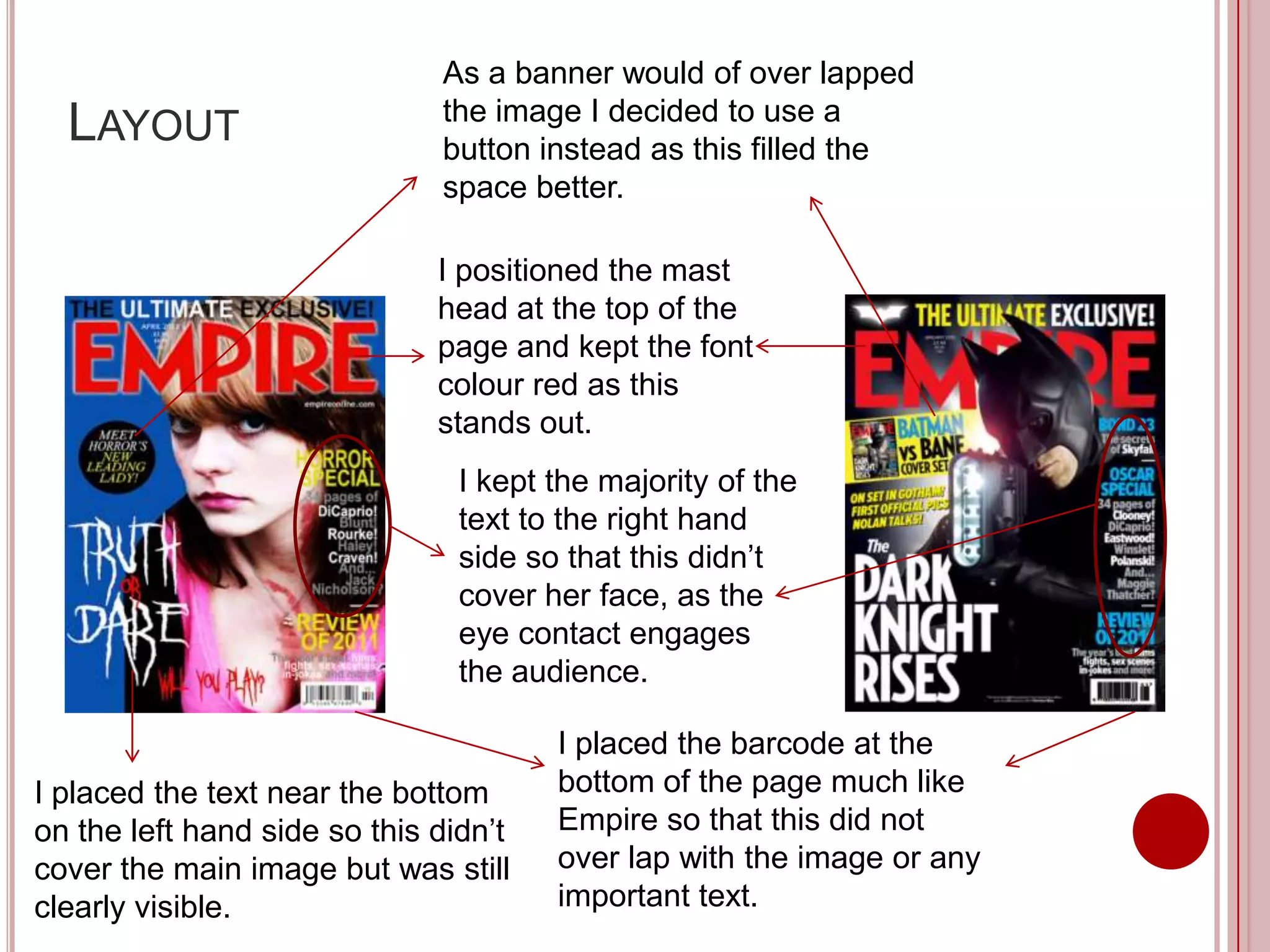 As a banner would of over lapped
                              the image I decided to use a
  LAYOUT                      button instead as this filled the
                              space better.

                              I positioned the mast
                              head at the top of the
                              page and kept the font
                              colour red as this
                              stands out.
                                I kept the majority of the
                                text to the right hand
                                side so that this didn’t
                                cover her face, as the
                                eye contact engages
                                the audience.

                                       I placed the barcode at the
I placed the text near the bottom      bottom of the page much like
on the left hand side so this didn’t   Empire so that this did not
cover the main image but was still     over lap with the image or any
clearly visible.                       important text.
 