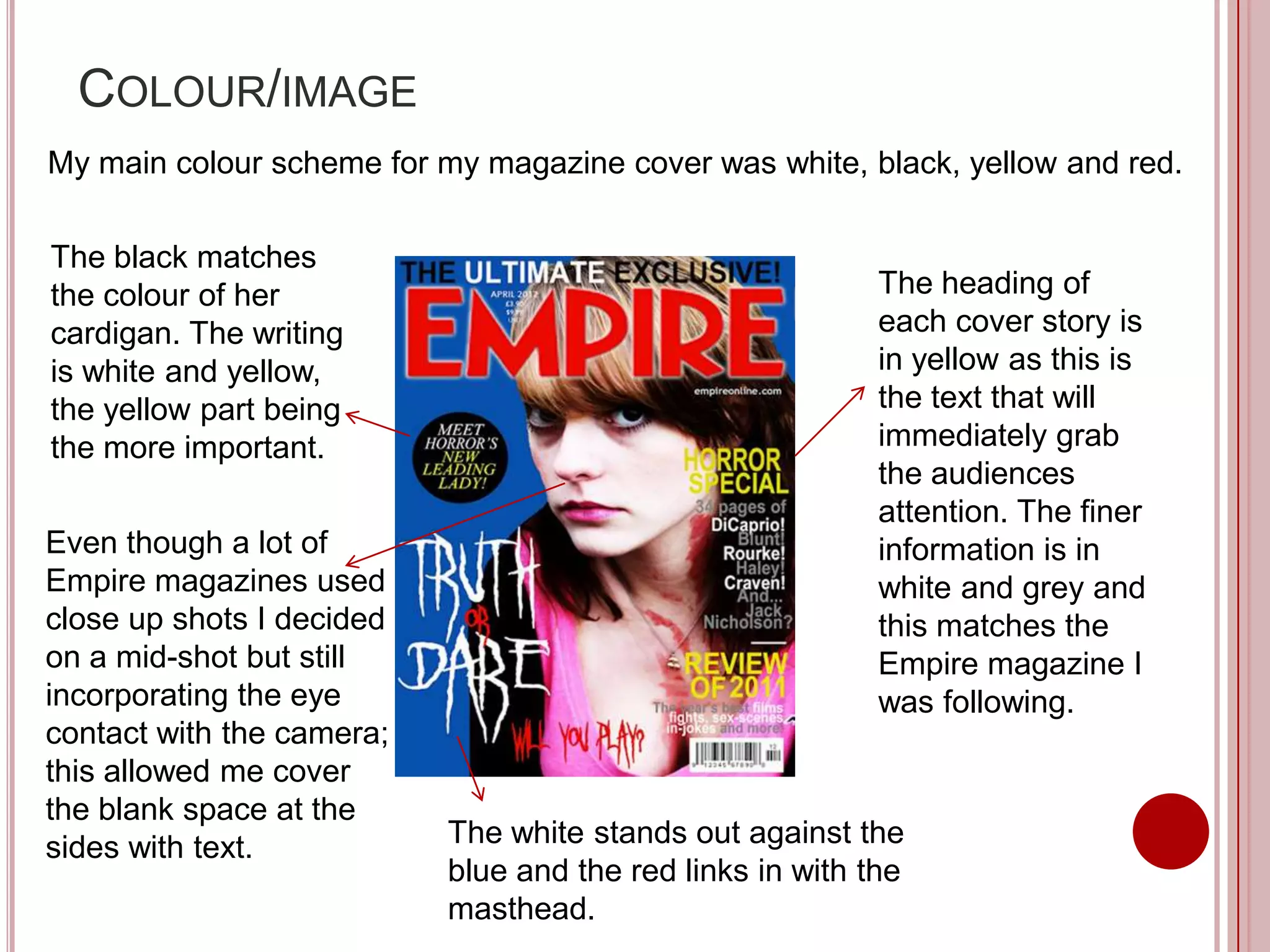 COLOUR/IMAGE
My main colour scheme for my magazine cover was white, black, yellow and red.

The black matches
the colour of her                                          The heading of
cardigan. The writing                                      each cover story is
is white and yellow,                                       in yellow as this is
the yellow part being                                      the text that will
the more important.                                        immediately grab
                                                           the audiences
                                                           attention. The finer
Even though a lot of                                       information is in
Empire magazines used                                      white and grey and
close up shots I decided                                   this matches the
on a mid-shot but still                                    Empire magazine I
incorporating the eye                                      was following.
contact with the camera;
this allowed me cover
the blank space at the
sides with text.           The white stands out against the
                           blue and the red links in with the
                           masthead.
 