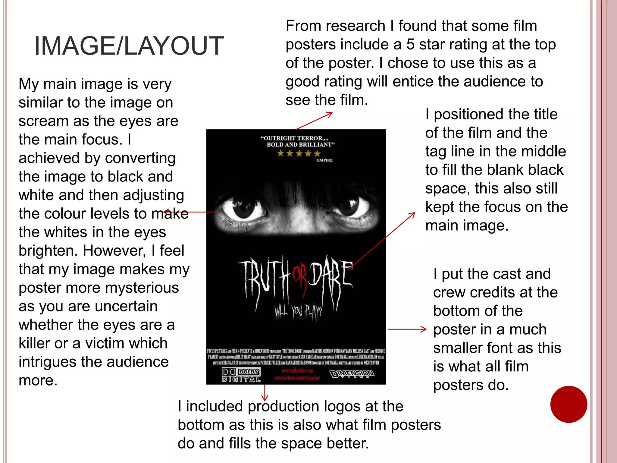 From research I found that some film
  IMAGE/LAYOUT                         posters include a 5 star rating at the top
                                       of the poster. I chose to use this as a
My main image is very                  good rating will entice the audience to
similar to the image on                see the film.
scream as the eyes are                                       I positioned the title
the main focus. I                                            of the film and the
achieved by converting                                       tag line in the middle
the image to black and                                       to fill the blank black
white and then adjusting                                     space, this also still
the colour levels to make                                    kept the focus on the
the whites in the eyes                                       main image.
brighten. However, I feel
that my image makes my                                        I put the cast and
poster more mysterious                                        crew credits at the
as you are uncertain                                          bottom of the
whether the eyes are a                                        poster in a much
killer or a victim which                                      smaller font as this
intrigues the audience                                        is what all film
more.                                                         posters do.
                       I included production logos at the
                       bottom as this is also what film posters
                       do and fills the space better.
 