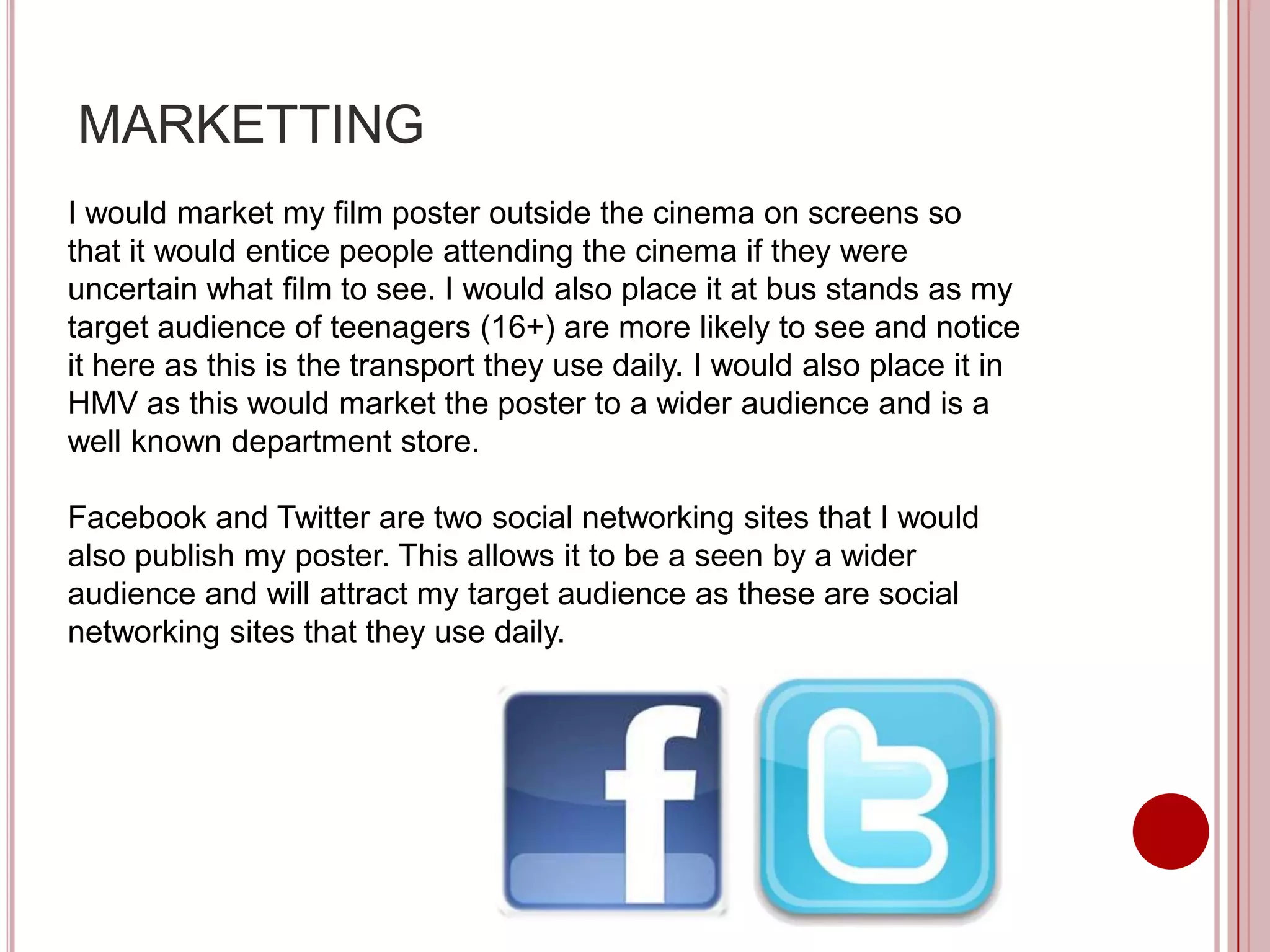 MARKETTING
I would market my film poster outside the cinema on screens so
that it would entice people attending the cinema if they were
uncertain what film to see. I would also place it at bus stands as my
target audience of teenagers (16+) are more likely to see and notice
it here as this is the transport they use daily. I would also place it in
HMV as this would market the poster to a wider audience and is a
well known department store.

Facebook and Twitter are two social networking sites that I would
also publish my poster. This allows it to be a seen by a wider
audience and will attract my target audience as these are social
networking sites that they use daily.
 