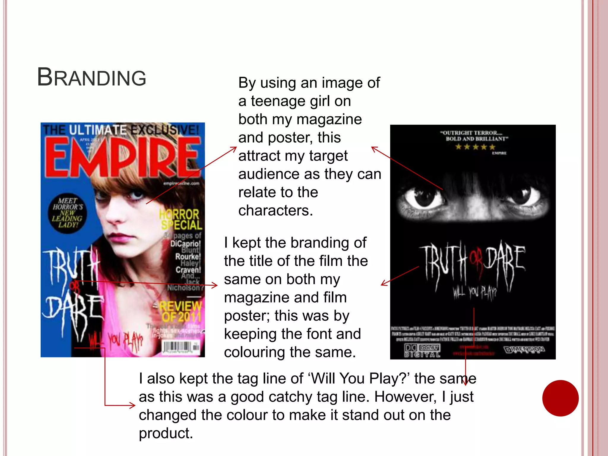 BRANDING              By using an image of
                      a teenage girl on
                      both my magazine
                      and poster, this
                      attract my target
                      audience as they can
                      relate to the
                      characters.

                    I kept the branding of
                    the title of the film the
                    same on both my
                    magazine and film
                    poster; this was by
                    keeping the font and
                    colouring the same.
       I also kept the tag line of ‘Will You Play?’ the same
       as this was a good catchy tag line. However, I just
       changed the colour to make it stand out on the
       product.
 