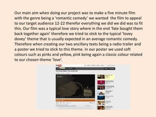 Our main aim when doing our project was to make a five minute film
with the genre being a ‘romantic comedy’ we wanted the film to appeal
to our target audience 12-22 therefor everything we did we did was to fit
this. Our film was a typical love story where in the end ‘fate bought them
back together again’ therefore we tried to stick to the typical ‘lovey
dovey’ theme that is usually expected in an average romantic comedy.
Therefore when creating our two ancillary texts being a radio trailer and
a poster we tried to stick to this theme. In our poster we used soft
colours such as pinks and yellow, pink being again a classic colour related
to our chosen theme ‘love’.
 