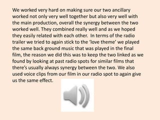 We worked very hard on making sure our two ancillary
worked not only very well together but also very well with
the main production, overall the synergy between the two
worked well. They combined really well and as we hoped
they easily related with each other. In terms of the radio
trailer we tried to again stick to the ‘love theme’ we played
the same back ground music that was played in the final
film, the reason we did this was to keep the two linked as we
found by looking at past radio spots for similar films that
there’s usually always synergy between the two. We also
used voice clips from our film in our radio spot to again give
us the same effect.
 