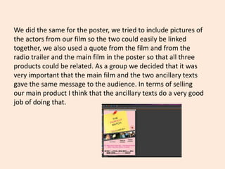 We did the same for the poster, we tried to include pictures of
the actors from our film so the two could easily be linked
together, we also used a quote from the film and from the
radio trailer and the main film in the poster so that all three
products could be related. As a group we decided that it was
very important that the main film and the two ancillary texts
gave the same message to the audience. In terms of selling
our main product I think that the ancillary texts do a very good
job of doing that.
 
