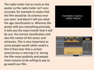 The radio trailer not as much as the
poster as the radio trailer isn't very
accurate, for example its states that
the film would be ‘at cinemas near
you soon’ and doesn’t tell you what
the age classification is. Whereas the
poster tells you everything precisely.
It tells you the exact month that it will
be out, the correct classification and
also the names of the actors and
actresses. This is very important as
some people would rather watch a
film if they hear that a certain
actor/acress is starring in it. Giving
the film more publicity and people
more reasons to be willing to pay to
go watch our film.
 