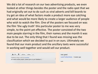 We did a lot of research on our two advertising products, we even
looked at other things besides the poster and the radio spot that we
had originally set out to do such as viral adverts and bill boards to
try get an idea of what factors made a product more eye catching
and what would be more likely to create a larger audience of people
who wish to watch the film. One of the posters we focused on was
the film ‘the ugly truth’ this particular poster to me was very
simple, to the point yet effective. The poster consisted of the two
main people starring in the film, their names and the month it was
due to be out. The only thing that I found was missing was the
classification which we decided to put in on ours. Ultimately we
found that our main product and the ancillary texts were successful
in working well together and would sell our product.
 