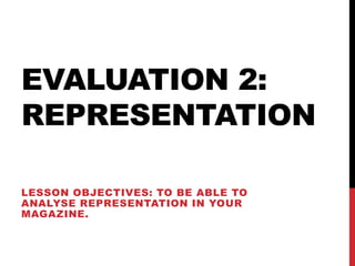EVALUATION 2:
REPRESENTATION

LESSON OBJECTIVES: TO BE ABLE TO
ANALYSE REPRESENTATION IN YOUR
MAGAZINE.
 