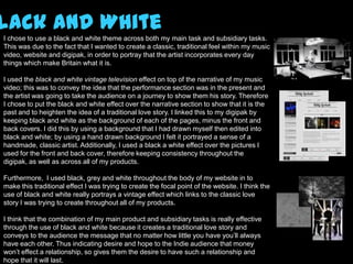 lack and White
I chose to use a black and white theme across both my main task and subsidiary tasks.
This was due to the fact that I wanted to create a classic, traditional feel within my music
video, website and digipak, in order to portray that the artist incorporates every day
things which make Britain what it is.

I used the black and white vintage television effect on top of the narrative of my music
video; this was to convey the idea that the performance section was in the present and
the artist was going to take the audience on a journey to show them his story. Therefore
I chose to put the black and white effect over the narrative section to show that it is the
past and to heighten the idea of a traditional love story. I linked this to my digipak by
keeping black and white as the background of each of the pages, minus the front and
back covers. I did this by using a background that I had drawn myself then edited into
black and white; by using a hand drawn background I felt it portrayed a sense of a
handmade, classic artist. Additionally, I used a black a white effect over the pictures I
used for the front and back cover, therefore keeping consistency throughout the
digipak, as well as across all of my products.

Furthermore, I used black, grey and white throughout the body of my website in to
make this traditional effect I was trying to create the focal point of the website. I think the
use of black and white really portrays a vintage effect which links to the classic love
story I was trying to create throughout all of my products.

I think that the combination of my main product and subsidiary tasks is really effective
through the use of black and white because it creates a traditional love story and
conveys to the audience the message that no matter how little you have you’ll always
have each other. Thus indicating desire and hope to the Indie audience that money
won’t effect a relationship, so gives them the desire to have such a relationship and
hope that it will last.
 