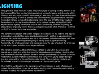 Lighting
 Throughout all three mediums I used one primary type of lighting; low key. I chose to do
 this because I feel that low key lighting creates a sense of mystery and obscurity, which
 I thought was very appropriate for the message I was trying to create. I wanted to create
 a sense of mystery in order to connect with the idea of this couple who have very little
 money but manage to make the relationship work. The idea of not having everything
 focused around money is quite unknown, so by using a low key lighting I felt that it
 expressed the mystery behind this unusual idea. Additionally, I wanted to portray the
 obscurity and originality behind this new and upcoming Indie artist. Therefore I feel that
 my lighting choices were very appropriate.

 The performance section and certain images I chose to use for my website and digipak
 are in colour, so the lighting looks slightly brighter which I still feel is a positive thing
 because the performance section was set in the ‘present’ it shows how bright their lives
 were once they went through the mystery of having a low-budget relationship.
 Additionally, the photos are bright and upbeat so show the type of outlook the artist has
 on life, which gives optimism to my target audience.

 The narrative section and the other images I chose to use within the website and
 digipak are in black and white, therefore the lighting looks much darker. I like the effect
 that this creates because it gives a sense of hesitancy with taking up such an uncertain
 relationship, but still emphasises the classic love story of two young people being in
 love and being willing to do anything to make it work. Thus creating a relatable yet
 fairytale like scenario that my target audience can desire and hope for.

 I feel that the combination of the lighting in my three mediums is really effective and
 creates the effects I had hoped for, as well as staying true to convention and crafting a
 fairy tale like story my target audience would desire.
 