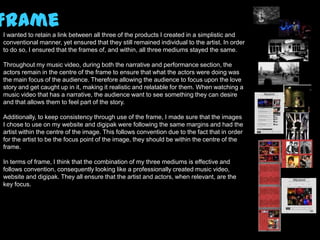 Frame
I wanted to retain a link between all three of the products I created in a simplistic and
conventional manner, yet ensured that they still remained individual to the artist. In order
to do so, I ensured that the frames of, and within, all three mediums stayed the same.

Throughout my music video, during both the narrative and performance section, the
actors remain in the centre of the frame to ensure that what the actors were doing was
the main focus of the audience. Therefore allowing the audience to focus upon the love
story and get caught up in it, making it realistic and relatable for them. When watching a
music video that has a narrative, the audience want to see something they can desire
and that allows them to feel part of the story.

Additionally, to keep consistency through use of the frame, I made sure that the images
I chose to use on my website and digipak were following the same margins and had the
artist within the centre of the image. This follows convention due to the fact that in order
for the artist to be the focus point of the image, they should be within the centre of the
frame.

In terms of frame, I think that the combination of my three mediums is effective and
follows convention, consequently looking like a professionally created music video,
website and digipak. They all ensure that the artist and actors, when relevant, are the
key focus.
 