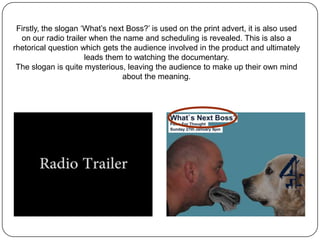 Firstly, the slogan ‘What’s next Boss?’ is used on the print advert, it is also used
  on our radio trailer when the name and scheduling is revealed. This is also a
rhetorical question which gets the audience involved in the product and ultimately
                      leads them to watching the documentary.
 The slogan is quite mysterious, leaving the audience to make up their own mind
                                about the meaning.
 