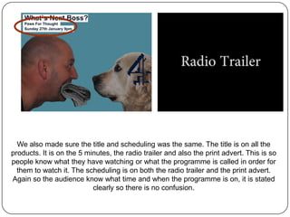 We also made sure the title and scheduling was the same. The title is on all the
products. It is on the 5 minutes, the radio trailer and also the print advert. This is so
people know what they have watching or what the programme is called in order for
  them to watch it. The scheduling is on both the radio trailer and the print advert.
Again so the audience know what time and when the programme is on, it is stated
                           clearly so there is no confusion.
 