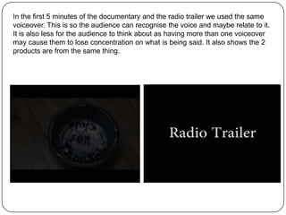 In the first 5 minutes of the documentary and the radio trailer we used the same
voiceover. This is so the audience can recognise the voice and maybe relate to it.
It is also less for the audience to think about as having more than one voiceover
may cause them to lose concentration on what is being said. It also shows the 2
products are from the same thing.
 