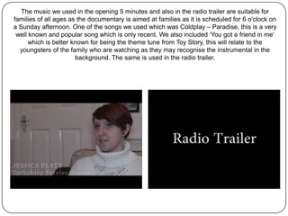The music we used in the opening 5 minutes and also in the radio trailer are suitable for
families of all ages as the documentary is aimed at families as it is scheduled for 6 o'clock on
a Sunday afternoon. One of the songs we used which was Coldplay – Paradise, this is a very
 well known and popular song which is only recent. We also included ‘You got a friend in me’
      which is better known for being the theme tune from Toy Story, this will relate to the
  youngsters of the family who are watching as they may recognise the instrumental in the
                       background. The same is used in the radio trailer.
 
