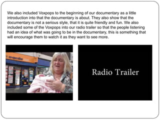 We also included Voxpops to the beginning of our documentary as a little
introduction into that the documentary is about. They also show that the
documentary is not a serious style, that it is quite friendly and fun. We also
included some of the Voxpops into our radio trailer so that the people listening
had an idea of what was going to be in the documentary, this is something that
will encourage them to watch it as they want to see more.
 