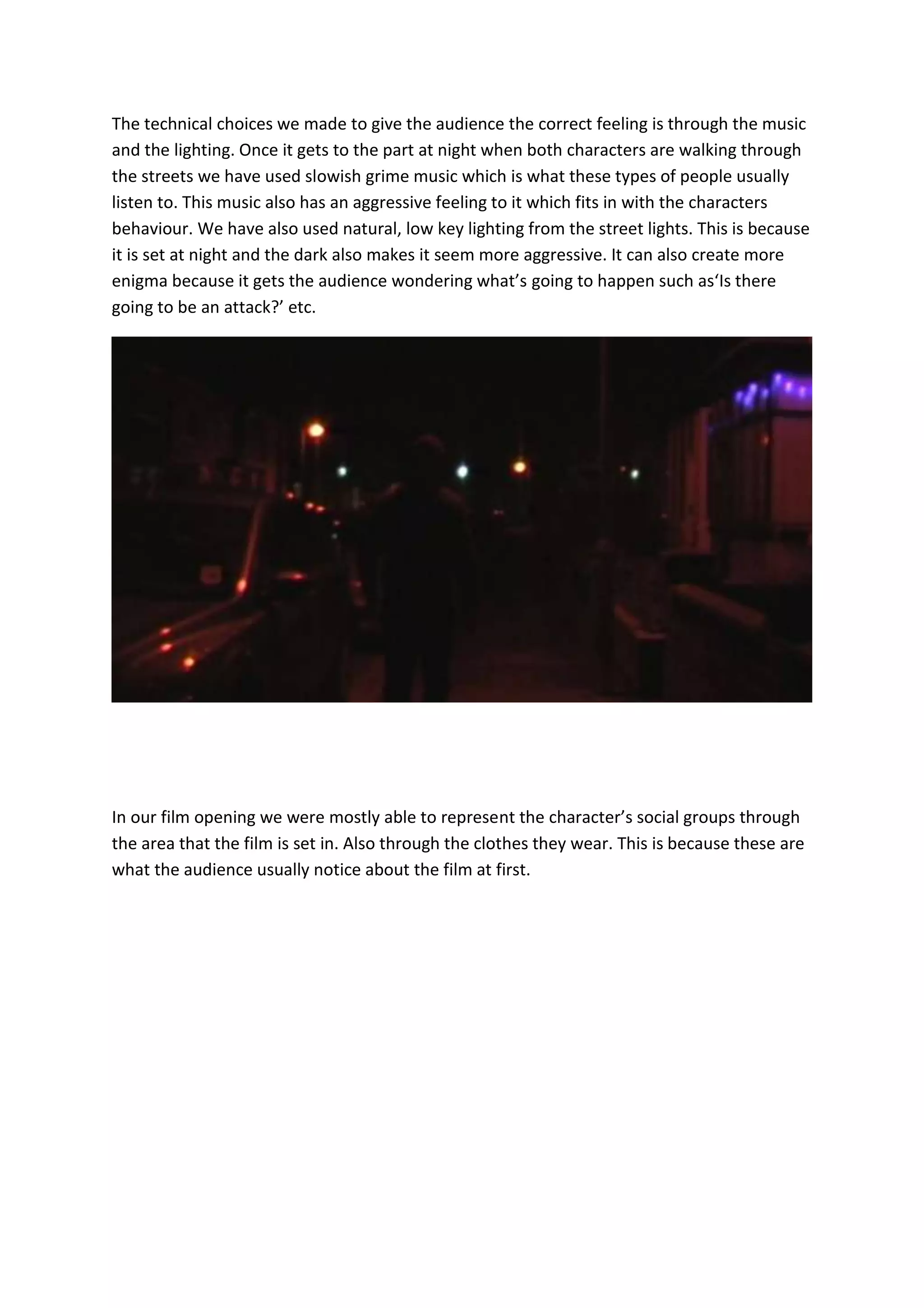 The technical choices we made to give the audience the correct feeling is through the music
and the lighting. Once it gets to the part at night when both characters are walking through
the streets we have used slowish grime music which is what these types of people usually
listen to. This music also has an aggressive feeling to it which fits in with the characters
behaviour. We have also used natural, low key lighting from the street lights. This is because
it is set at night and the dark also makes it seem more aggressive. It can also create more
enigma because it gets the audience wondering what’s going to happen such as‘Is there
going to be an attack?’ etc.




In our film opening we were mostly able to represent the character’s social groups through
the area that the film is set in. Also through the clothes they wear. This is because these are
what the audience usually notice about the film at first.
 