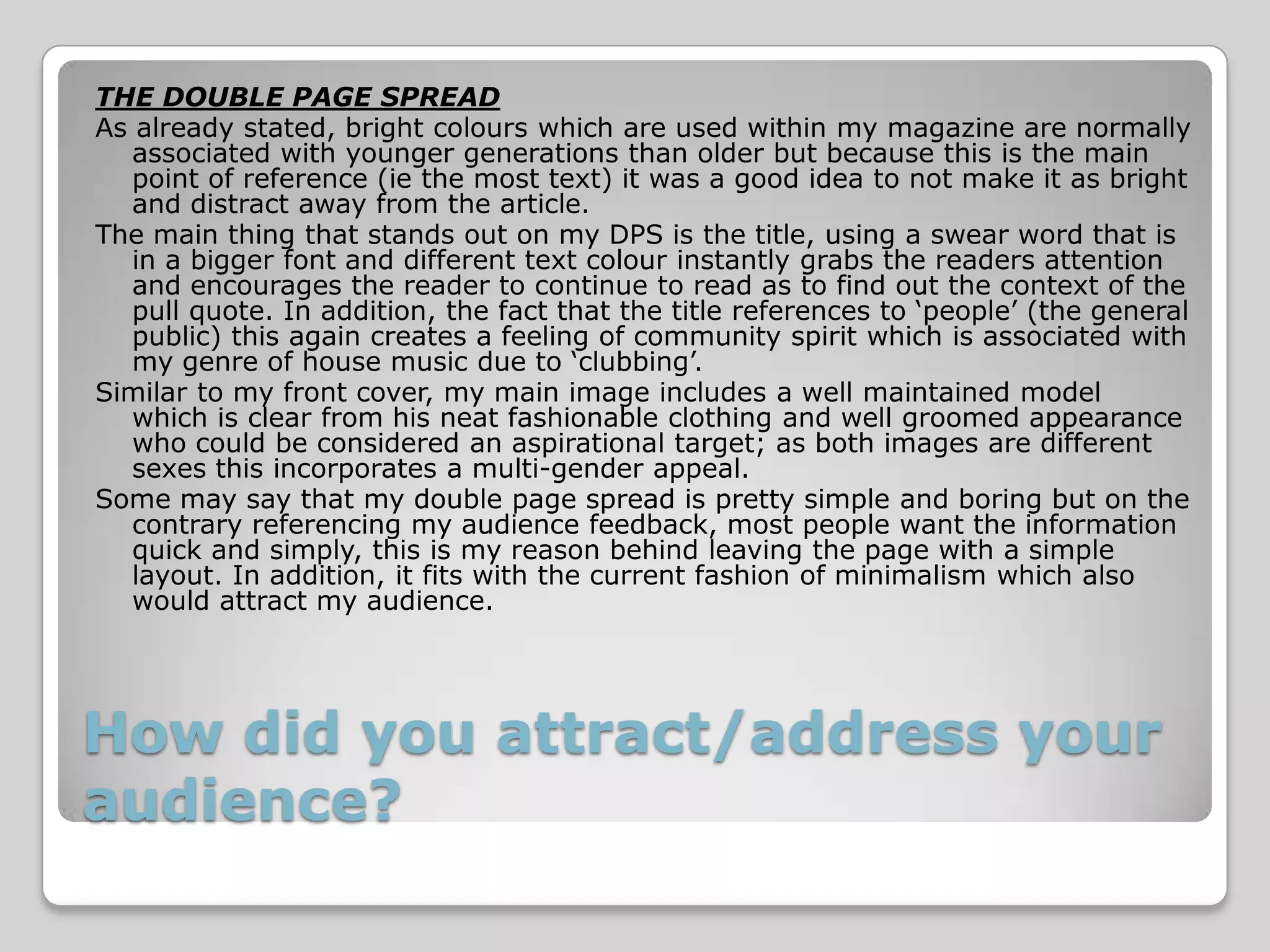 THE DOUBLE PAGE SPREAD
As already stated, bright colours which are used within my magazine are normally
   associated with younger generations than older but because this is the main
   point of reference (ie the most text) it was a good idea to not make it as bright
   and distract away from the article.
The main thing that stands out on my DPS is the title, using a swear word that is
   in a bigger font and different text colour instantly grabs the readers attention
   and encourages the reader to continue to read as to find out the context of the
   pull quote. In addition, the fact that the title references to ‘people’ (the general
   public) this again creates a feeling of community spirit which is associated with
   my genre of house music due to ‘clubbing’.
Similar to my front cover, my main image includes a well maintained model
   which is clear from his neat fashionable clothing and well groomed appearance
   who could be considered an aspirational target; as both images are different
   sexes this incorporates a multi-gender appeal.
Some may say that my double page spread is pretty simple and boring but on the
   contrary referencing my audience feedback, most people want the information
   quick and simply, this is my reason behind leaving the page with a simple
   layout. In addition, it fits with the current fashion of minimalism which also
   would attract my audience.




How did you attract/address your
audience?
 