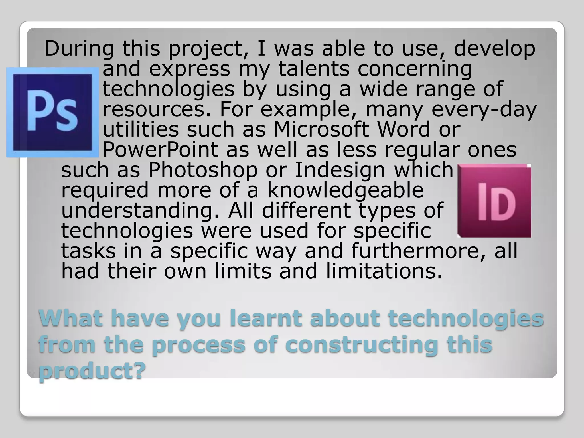 During this project, I was able to use, develop
     and express my talents concerning
     technologies by using a wide range of
     resources. For example, many every-day
     utilities such as Microsoft Word or
     PowerPoint as well as less regular ones
 such as Photoshop or Indesign which
 required more of a knowledgeable
 understanding. All different types of
 technologies were used for specific
 tasks in a specific way and furthermore, all
 had their own limits and limitations.

What have you learnt about technologies
from the process of constructing this
product?
 