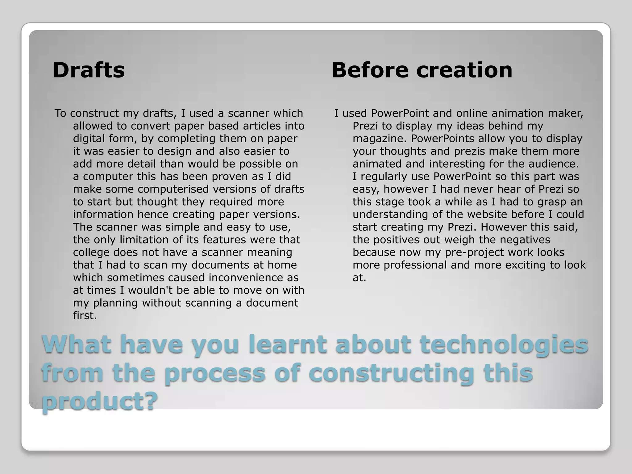 Drafts                                              Before creation
To construct my drafts, I used a scanner which      I used PowerPoint and online animation maker,
    allowed to convert paper based articles into        Prezi to display my ideas behind my
    digital form, by completing them on paper           magazine. PowerPoints allow you to display
    it was easier to design and also easier to          your thoughts and prezis make them more
    add more detail than would be possible on           animated and interesting for the audience.
    a computer this has been proven as I did            I regularly use PowerPoint so this part was
    make some computerised versions of drafts           easy, however I had never hear of Prezi so
    to start but thought they required more             this stage took a while as I had to grasp an
    information hence creating paper versions.          understanding of the website before I could
    The scanner was simple and easy to use,             start creating my Prezi. However this said,
    the only limitation of its features were that       the positives out weigh the negatives
    college does not have a scanner meaning             because now my pre-project work looks
    that I had to scan my documents at home             more professional and more exciting to look
    which sometimes caused inconvenience as             at.
    at times I wouldn't be able to move on with
    my planning without scanning a document
    first.


What have you learnt about technologies
from the process of constructing this
product?
 