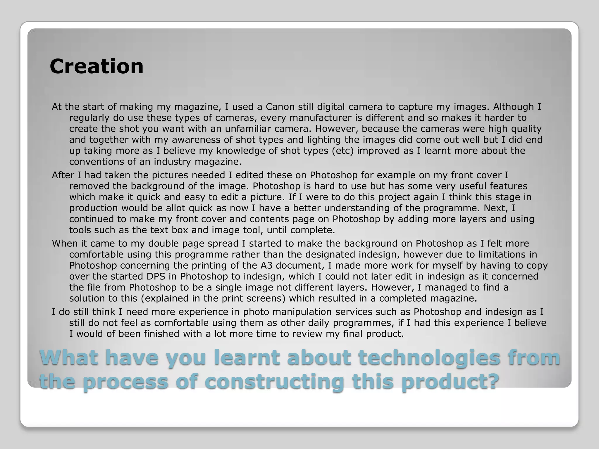 Creation
 At the start of making my magazine, I used a Canon still digital camera to capture my images. Although I
     regularly do use these types of cameras, every manufacturer is different and so makes it harder to
     create the shot you want with an unfamiliar camera. However, because the cameras were high quality
     and together with my awareness of shot types and lighting the images did come out well but I did end
     up taking more as I believe my knowledge of shot types (etc) improved as I learnt more about the
     conventions of an industry magazine.
 After I had taken the pictures needed I edited these on Photoshop for example on my front cover I
     removed the background of the image. Photoshop is hard to use but has some very useful features
     which make it quick and easy to edit a picture. If I were to do this project again I think this stage in
     production would be allot quick as now I have a better understanding of the programme. Next, I
     continued to make my front cover and contents page on Photoshop by adding more layers and using
     tools such as the text box and image tool, until complete.
 When it came to my double page spread I started to make the background on Photoshop as I felt more
     comfortable using this programme rather than the designated indesign, however due to limitations in
     Photoshop concerning the printing of the A3 document, I made more work for myself by having to copy
     over the started DPS in Photoshop to indesign, which I could not later edit in indesign as it concerned
     the file from Photoshop to be a single image not different layers. However, I managed to find a
     solution to this (explained in the print screens) which resulted in a completed magazine.
 I do still think I need more experience in photo manipulation services such as Photoshop and indesign as I
     still do not feel as comfortable using them as other daily programmes, if I had this experience I believe
     I would of been finished with a lot more time to review my final product.

What have you learnt about technologies from
the process of constructing this product?
 
