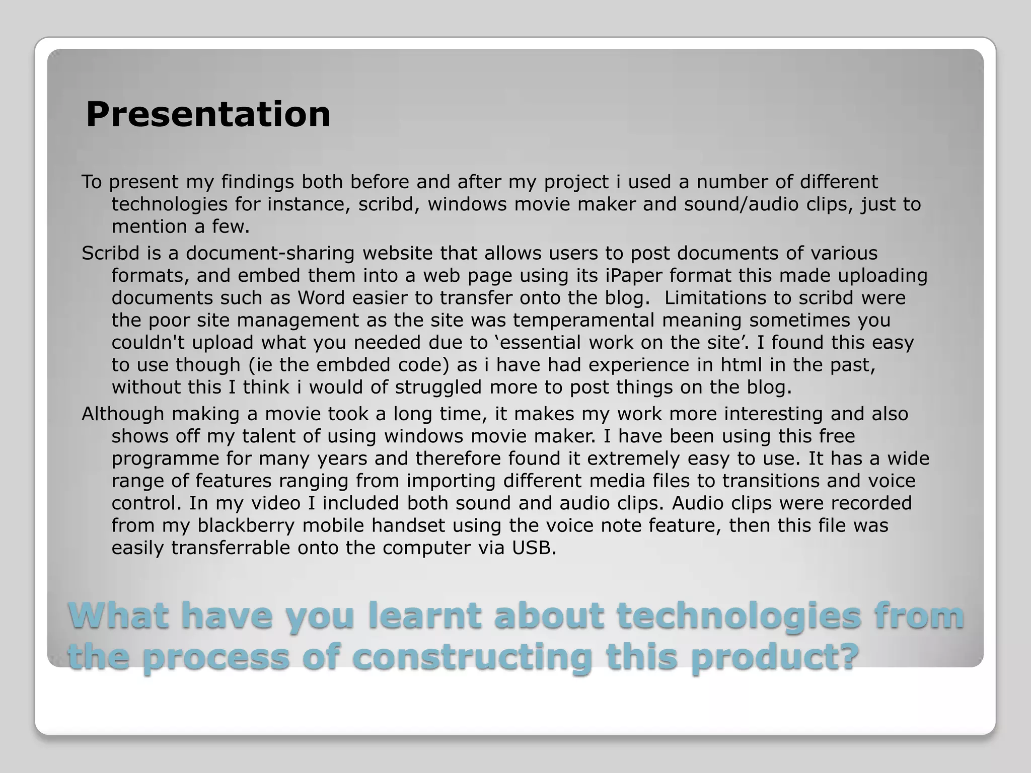 Presentation
To present my findings both before and after my project i used a number of different
   technologies for instance, scribd, windows movie maker and sound/audio clips, just to
   mention a few.
Scribd is a document-sharing website that allows users to post documents of various
   formats, and embed them into a web page using its iPaper format this made uploading
   documents such as Word easier to transfer onto the blog. Limitations to scribd were
   the poor site management as the site was temperamental meaning sometimes you
   couldn't upload what you needed due to ‘essential work on the site’. I found this easy
   to use though (ie the embded code) as i have had experience in html in the past,
   without this I think i would of struggled more to post things on the blog.
Although making a movie took a long time, it makes my work more interesting and also
   shows off my talent of using windows movie maker. I have been using this free
   programme for many years and therefore found it extremely easy to use. It has a wide
   range of features ranging from importing different media files to transitions and voice
   control. In my video I included both sound and audio clips. Audio clips were recorded
   from my blackberry mobile handset using the voice note feature, then this file was
   easily transferrable onto the computer via USB.


What have you learnt about technologies from
the process of constructing this product?
 