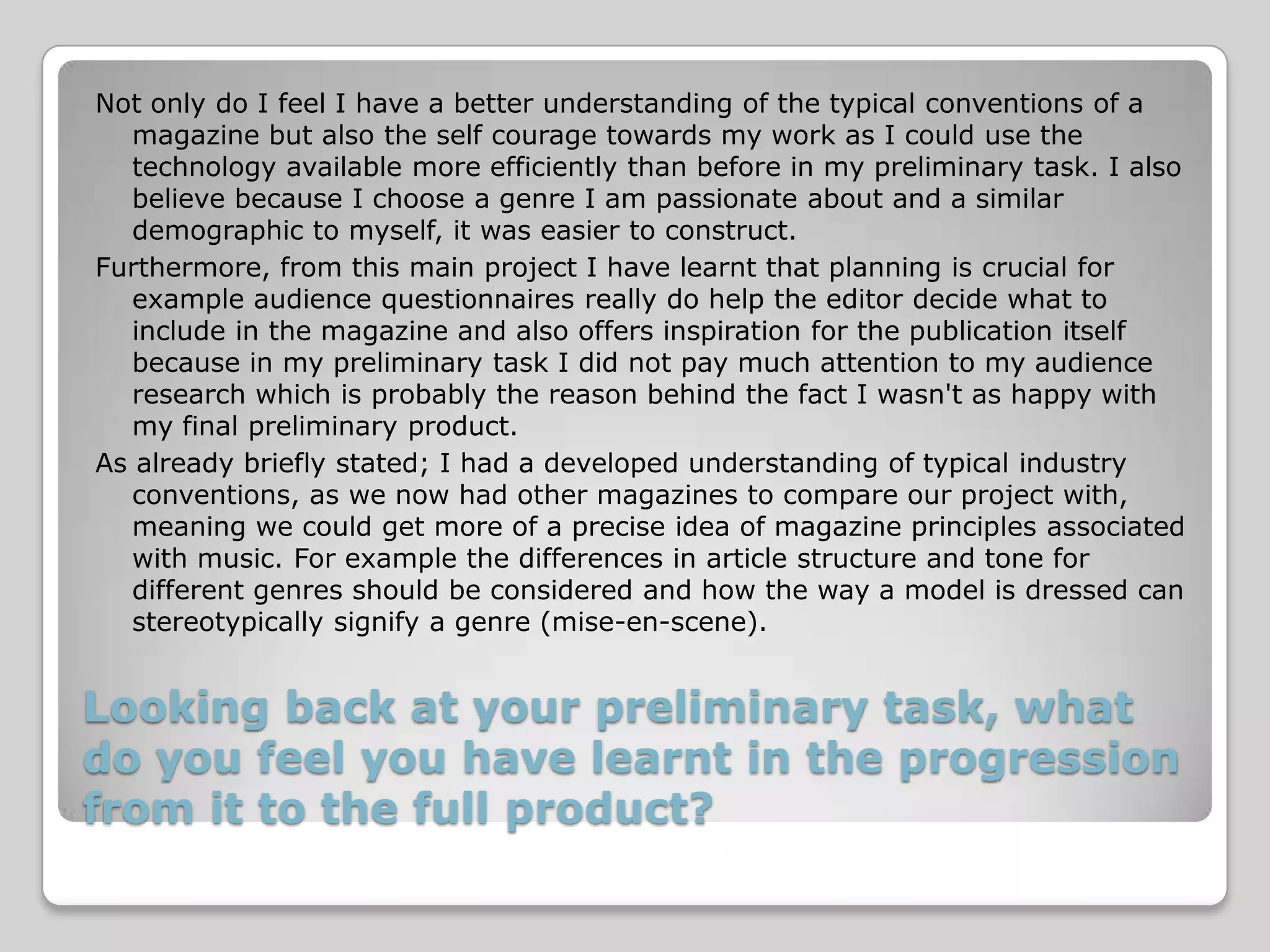 Not only do I feel I have a better understanding of the typical conventions of a
   magazine but also the self courage towards my work as I could use the
   technology available more efficiently than before in my preliminary task. I also
   believe because I choose a genre I am passionate about and a similar
   demographic to myself, it was easier to construct.
Furthermore, from this main project I have learnt that planning is crucial for
   example audience questionnaires really do help the editor decide what to
   include in the magazine and also offers inspiration for the publication itself
   because in my preliminary task I did not pay much attention to my audience
   research which is probably the reason behind the fact I wasn't as happy with
   my final preliminary product.
As already briefly stated; I had a developed understanding of typical industry
   conventions, as we now had other magazines to compare our project with,
   meaning we could get more of a precise idea of magazine principles associated
   with music. For example the differences in article structure and tone for
   different genres should be considered and how the way a model is dressed can
   stereotypically signify a genre (mise-en-scene).


Looking back at your preliminary task, what
do you feel you have learnt in the progression
from it to the full product?
 