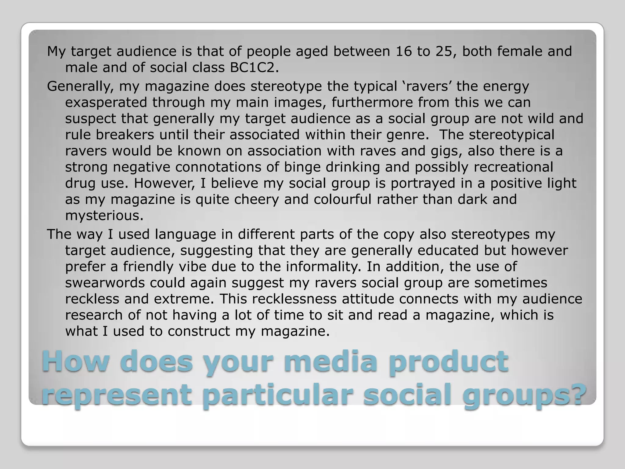 My target audience is that of people aged between 16 to 25, both female and
  male and of social class BC1C2.
Generally, my magazine does stereotype the typical ‘ravers’ the energy
  exasperated through my main images, furthermore from this we can
  suspect that generally my target audience as a social group are not wild and
  rule breakers until their associated within their genre. The stereotypical
  ravers would be known on association with raves and gigs, also there is a
  strong negative connotations of binge drinking and possibly recreational
  drug use. However, I believe my social group is portrayed in a positive light
  as my magazine is quite cheery and colourful rather than dark and
  mysterious.
The way I used language in different parts of the copy also stereotypes my
  target audience, suggesting that they are generally educated but however
  prefer a friendly vibe due to the informality. In addition, the use of
  swearwords could again suggest my ravers social group are sometimes
  reckless and extreme. This recklessness attitude connects with my audience
  research of not having a lot of time to sit and read a magazine, which is
  what I used to construct my magazine.

How does your media product
represent particular social groups?
 