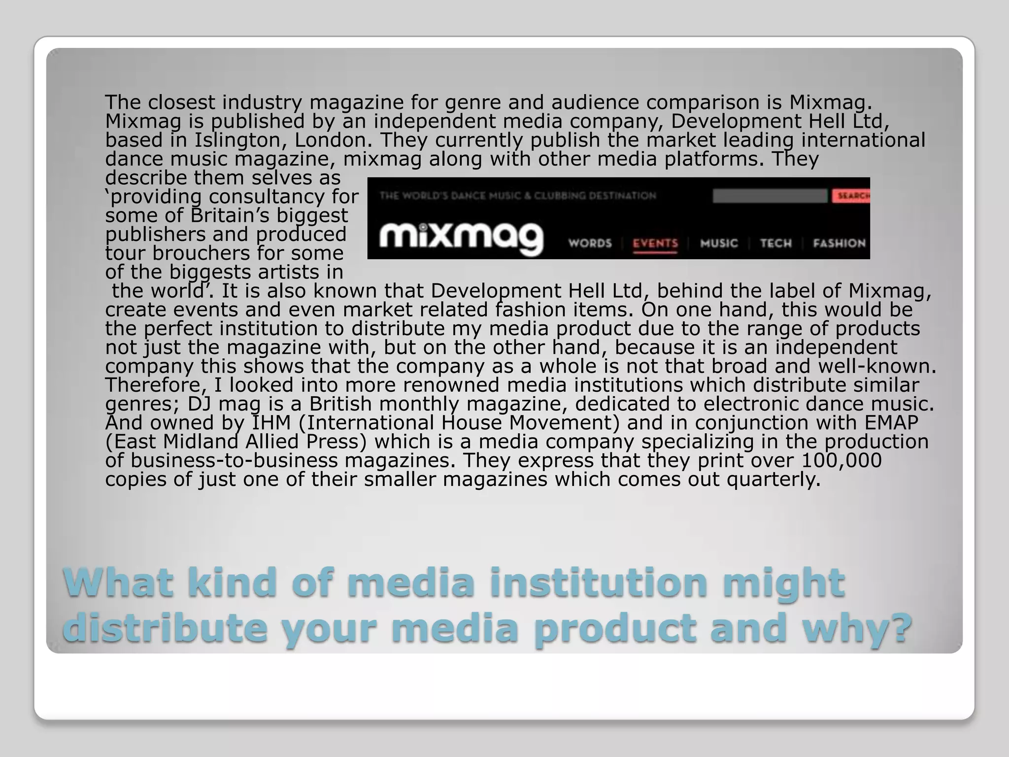 The closest industry magazine for genre and audience comparison is Mixmag.
 Mixmag is published by an independent media company, Development Hell Ltd,
 based in Islington, London. They currently publish the market leading international
 dance music magazine, mixmag along with other media platforms. They
 describe them selves as
 ‘providing consultancy for
 some of Britain’s biggest
 publishers and produced
 tour brouchers for some
 of the biggests artists in
  the world’. It is also known that Development Hell Ltd, behind the label of Mixmag,
 create events and even market related fashion items. On one hand, this would be
 the perfect institution to distribute my media product due to the range of products
 not just the magazine with, but on the other hand, because it is an independent
 company this shows that the company as a whole is not that broad and well-known.
 Therefore, I looked into more renowned media institutions which distribute similar
 genres; DJ mag is a British monthly magazine, dedicated to electronic dance music.
 And owned by IHM (International House Movement) and in conjunction with EMAP
 (East Midland Allied Press) which is a media company specializing in the production
 of business-to-business magazines. They express that they print over 100,000
 copies of just one of their smaller magazines which comes out quarterly.




What kind of media institution might
distribute your media product and why?
 