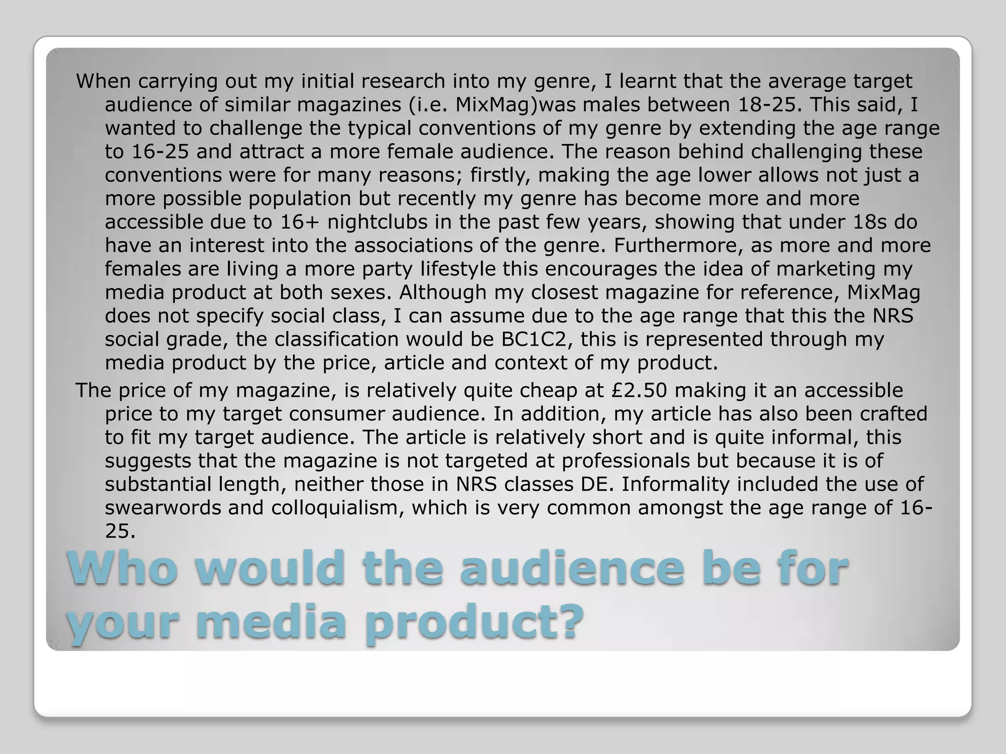 When carrying out my initial research into my genre, I learnt that the average target
  audience of similar magazines (i.e. MixMag)was males between 18-25. This said, I
  wanted to challenge the typical conventions of my genre by extending the age range
  to 16-25 and attract a more female audience. The reason behind challenging these
  conventions were for many reasons; firstly, making the age lower allows not just a
  more possible population but recently my genre has become more and more
  accessible due to 16+ nightclubs in the past few years, showing that under 18s do
  have an interest into the associations of the genre. Furthermore, as more and more
  females are living a more party lifestyle this encourages the idea of marketing my
  media product at both sexes. Although my closest magazine for reference, MixMag
  does not specify social class, I can assume due to the age range that this the NRS
  social grade, the classification would be BC1C2, this is represented through my
  media product by the price, article and context of my product.
The price of my magazine, is relatively quite cheap at £2.50 making it an accessible
  price to my target consumer audience. In addition, my article has also been crafted
  to fit my target audience. The article is relatively short and is quite informal, this
  suggests that the magazine is not targeted at professionals but because it is of
  substantial length, neither those in NRS classes DE. Informality included the use of
  swearwords and colloquialism, which is very common amongst the age range of 16-
  25.

Who would the audience be for
your media product?
 