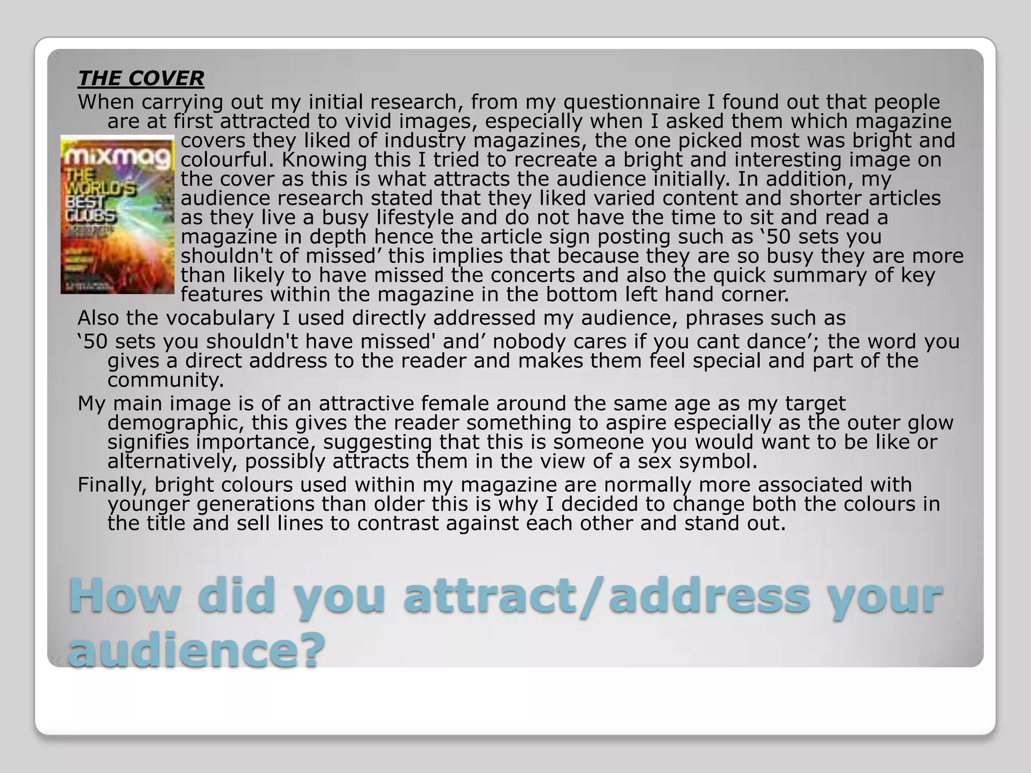 THE COVER
When carrying out my initial research, from my questionnaire I found out that people
   are at first attracted to vivid images, especially when I asked them which magazine
            covers they liked of industry magazines, the one picked most was bright and
            colourful. Knowing this I tried to recreate a bright and interesting image on
            the cover as this is what attracts the audience initially. In addition, my
            audience research stated that they liked varied content and shorter articles
            as they live a busy lifestyle and do not have the time to sit and read a
            magazine in depth hence the article sign posting such as ‘50 sets you
            shouldn't of missed’ this implies that because they are so busy they are more
            than likely to have missed the concerts and also the quick summary of key
            features within the magazine in the bottom left hand corner.
Also the vocabulary I used directly addressed my audience, phrases such as
‘50 sets you shouldn't have missed' and’ nobody cares if you cant dance’; the word you
   gives a direct address to the reader and makes them feel special and part of the
   community.
My main image is of an attractive female around the same age as my target
   demographic, this gives the reader something to aspire especially as the outer glow
   signifies importance, suggesting that this is someone you would want to be like or
   alternatively, possibly attracts them in the view of a sex symbol.
Finally, bright colours used within my magazine are normally more associated with
   younger generations than older this is why I decided to change both the colours in
   the title and sell lines to contrast against each other and stand out.



How did you attract/address your
audience?
 