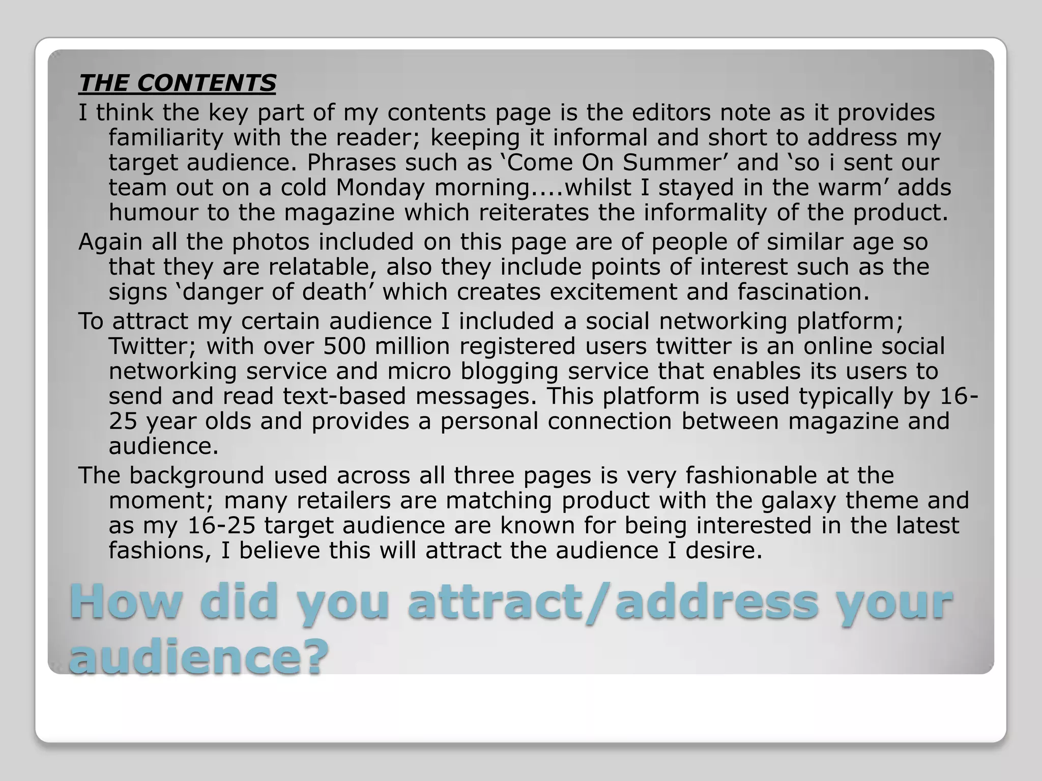 THE CONTENTS
I think the key part of my contents page is the editors note as it provides
   familiarity with the reader; keeping it informal and short to address my
   target audience. Phrases such as ‘Come On Summer’ and ‘so i sent our
   team out on a cold Monday morning....whilst I stayed in the warm’ adds
   humour to the magazine which reiterates the informality of the product.
Again all the photos included on this page are of people of similar age so
   that they are relatable, also they include points of interest such as the
   signs ‘danger of death’ which creates excitement and fascination.
To attract my certain audience I included a social networking platform;
   Twitter; with over 500 million registered users twitter is an online social
   networking service and micro blogging service that enables its users to
   send and read text-based messages. This platform is used typically by 16-
   25 year olds and provides a personal connection between magazine and
   audience.
The background used across all three pages is very fashionable at the
   moment; many retailers are matching product with the galaxy theme and
   as my 16-25 target audience are known for being interested in the latest
   fashions, I believe this will attract the audience I desire.

How did you attract/address your
audience?
 